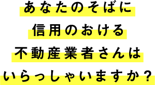 あなたのそばに信用のおける不動産業者さんはいらっしゃいますか?